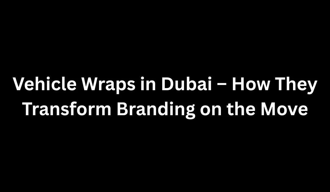 Vehicle Wraps in Dubai – How They Transform Branding on the Move